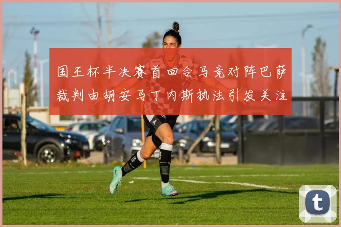 国王杯半决赛首回合马竞对阵巴萨裁判由胡安马丁内斯执法引发关注