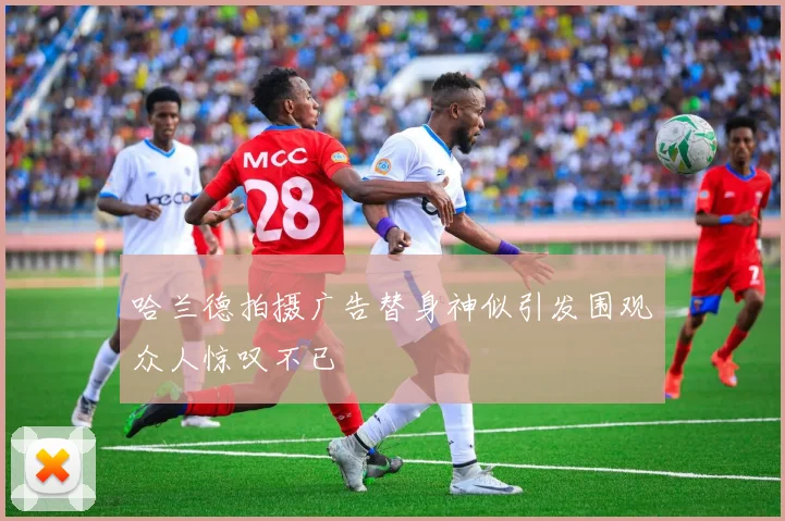 哈兰德拍摄广告替身神似引发围观众人惊叹不已