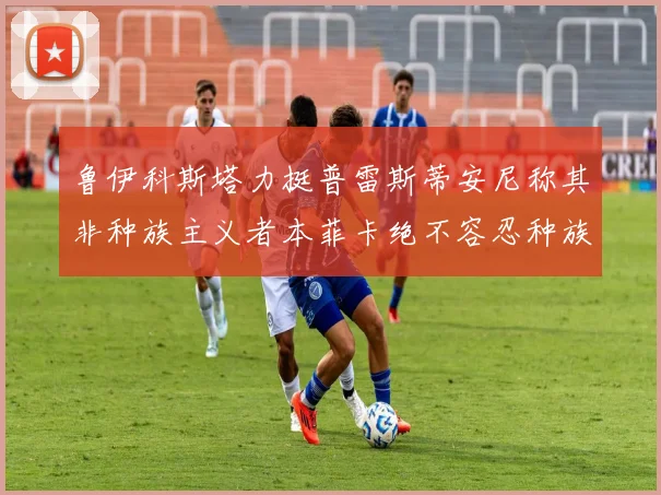 鲁伊科斯塔力挺普雷斯蒂安尼称其非种族主义者本菲卡绝不容忍种族歧视