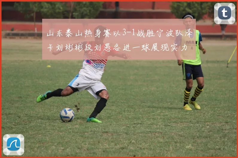 山东泰山热身赛以3-1战胜宁波队泽卡刘彬彬段刘愚各进一球展现实力