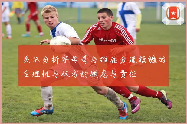 美记分析字母哥与雄鹿分道扬镳的合理性与双方的顾虑与责任