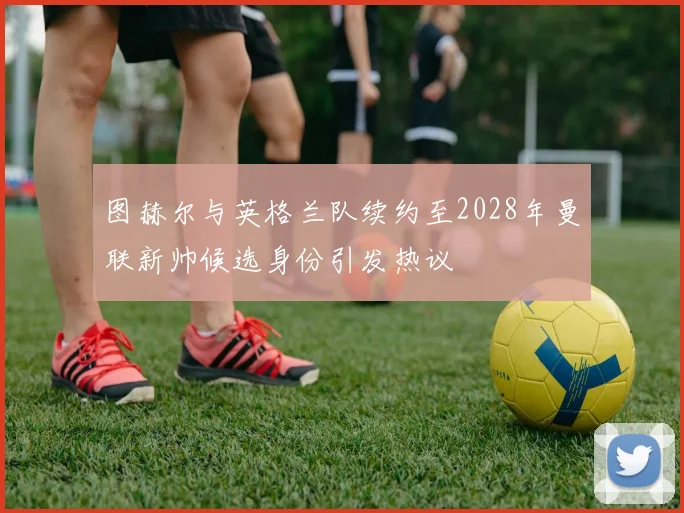 图赫尔与英格兰队续约至2028年曼联新帅候选身份引发热议
