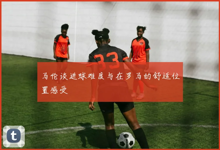 马伦谈进球难度与在罗马的舒适位置感受