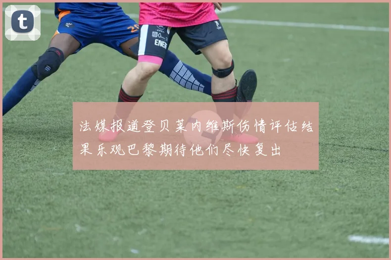 法媒报道登贝莱内维斯伤情评估结果乐观巴黎期待他们尽快复出