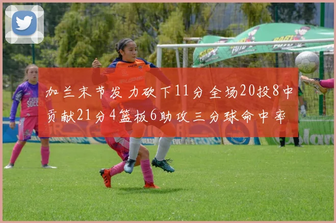 加兰末节发力砍下11分全场20投8中贡献21分4篮板6助攻三分球命中率高达375