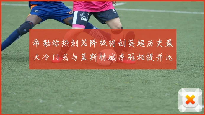 希勒称热刺若降级将创英超历史最大冷门或与莱斯特城夺冠相提并论