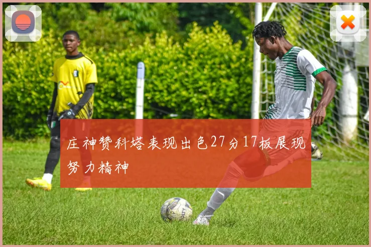 庄神赞科塔表现出色27分17板展现努力精神