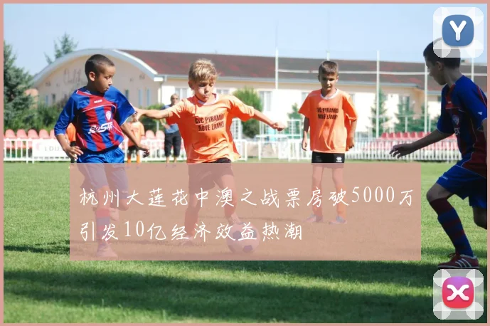 杭州大莲花中澳之战票房破5000万引发10亿经济效益热潮