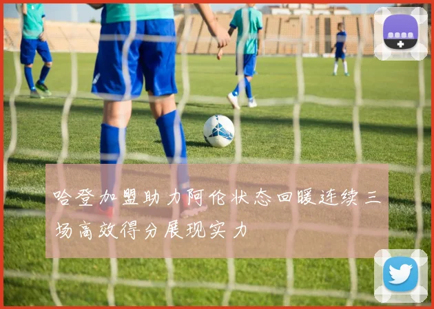 哈登加盟助力阿伦状态回暖连续三场高效得分展现实力