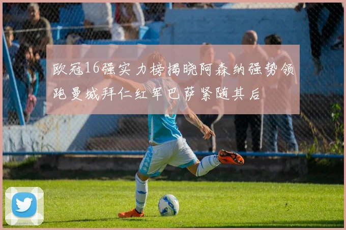 欧冠16强实力榜揭晓阿森纳强势领跑曼城拜仁红军巴萨紧随其后