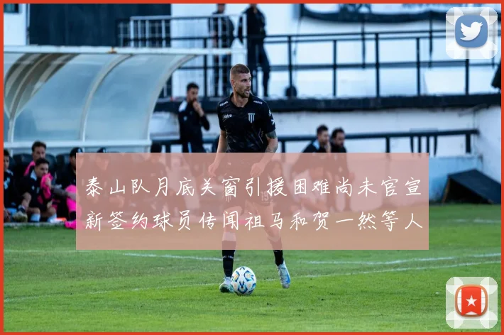 泰山队月底关窗引援困难尚未官宣新签约球员传闻祖马和贺一然等人