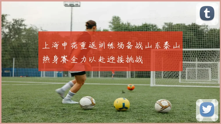 上海申花重返训练场备战山东泰山热身赛全力以赴迎接挑战