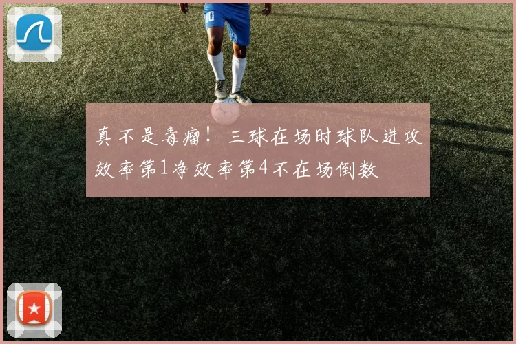 真不是毒瘤！三球在场时球队进攻效率第1净效率第4不在场倒数