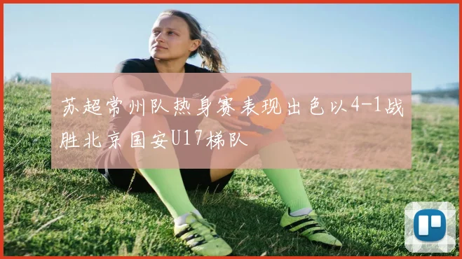 苏超常州队热身赛表现出色以4-1战胜北京国安U17梯队