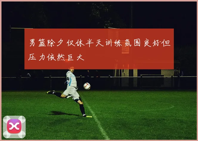 男篮除夕仅休半天训练氛围良好但压力依然巨大