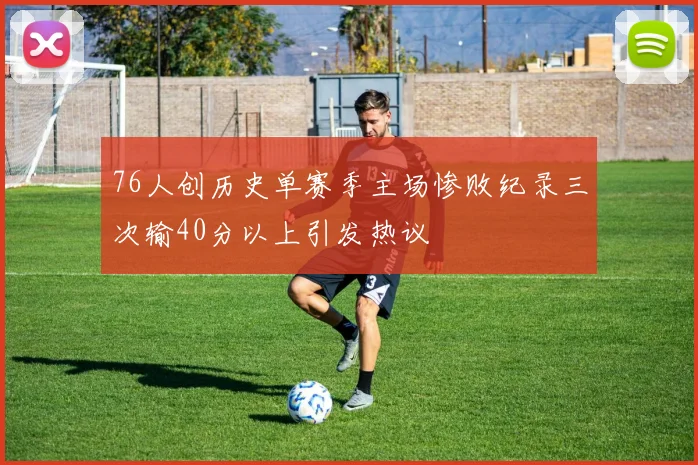 76人创历史单赛季主场惨败纪录三次输40分以上引发热议