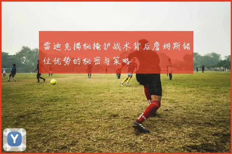 雷迪克揭秘掩护战术背后詹姆斯错位优势的秘密与策略