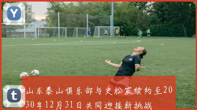 山东泰山俱乐部与史松宸续约至2030年12月31日共同迎接新挑战