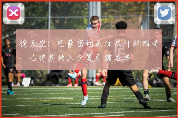 德天空：巴萨密切关注武什科维奇，已将其纳入今夏引援名单