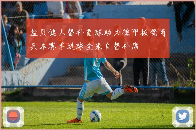 盐贝健人替补首球助力德甲板凳奇兵本赛季进球全来自替补席