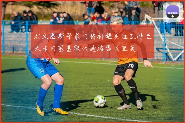 尤文图斯寻求门将补强关注亚特兰大卡内塞基取代迪格雷戈里奥