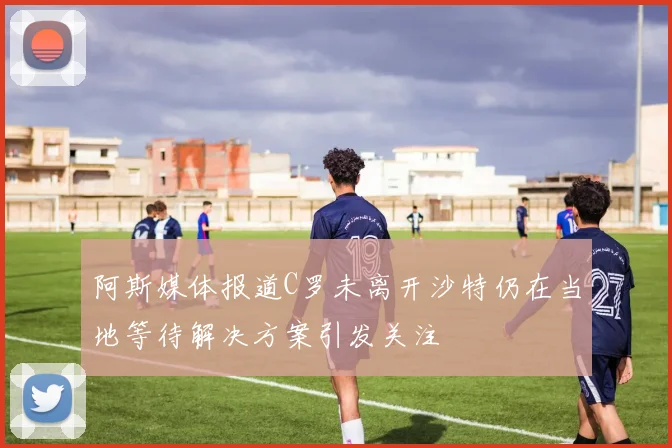 阿斯媒体报道C罗未离开沙特仍在当地等待解决方案引发关注