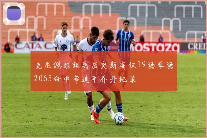 克尼佩尔距离历史新高仅19场单场2065命中率追平乔丹纪录