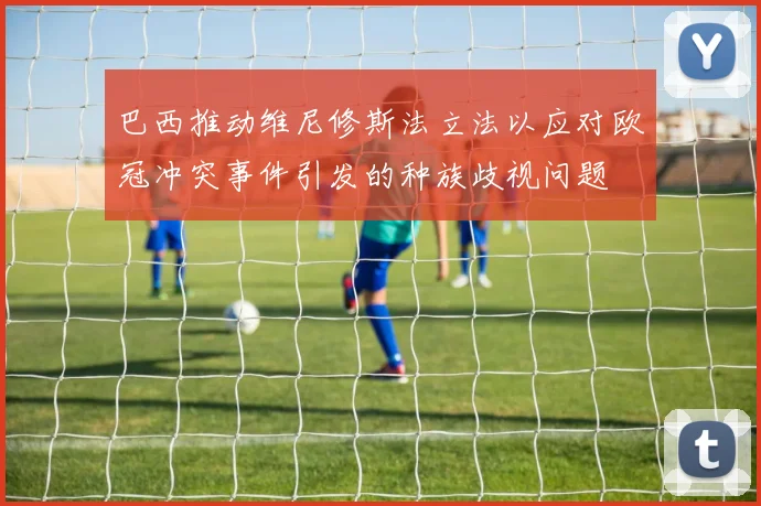巴西推动维尼修斯法立法以应对欧冠冲突事件引发的种族歧视问题