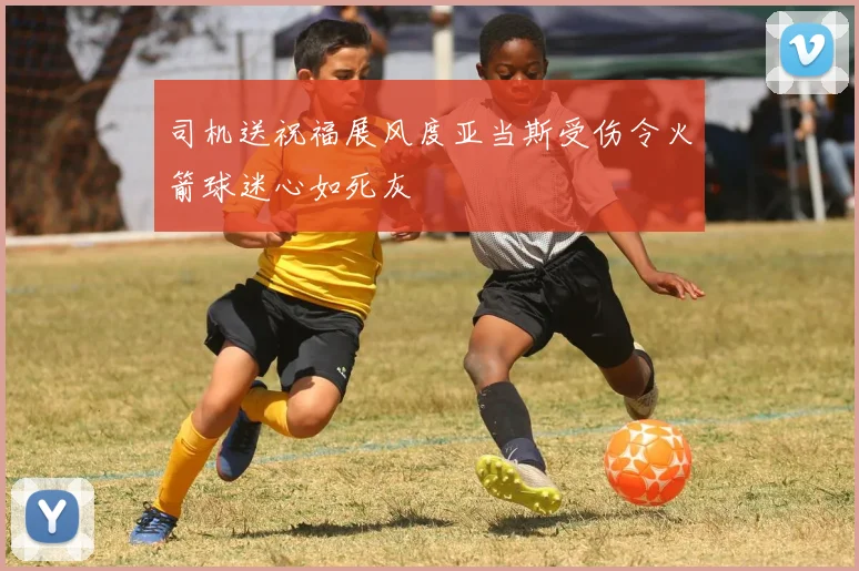 司机送祝福展风度亚当斯受伤令火箭球迷心如死灰